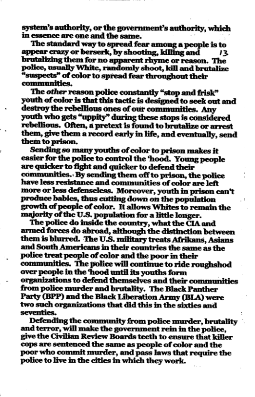 system’s authority, or the government’s authority, which in essence are one and the same. ‘White, shoot, kill and brutalize e e o ot sty g nd 1 reason o e Pl sy Mo and ek destroy the rebellious ones of our communities. Any youth who gets “uppity” during these stops is considered rebellious. Often, a pretext is found to brutalize or arrest them, give them a record early in life, and eventually, send them to prison. chs of " Sending so many. ‘color to prison makes uderfwfl:poflmg:mmdflm hood. Young people qu&ntn?lmdqdfler;d:mdm%‘ have less resistance and communities of color are left ‘majority of the U.S. population for a little longer. The police do inside the country, what the CIA and armed forces do abroad, although the distinction between them is blurred. The U.S. military treats Afrikans, Asians and South Americans in their countries the same as the police treat people of color and the poor in their communities. The police will contirue to ride roughshod over people in the hood until its youths form organizations to defend themselves and their commmunities from police murder and brutality. The Black Panther Party (BPP) and the Black Liberation Army (BLA) were two such organizations that did this in the sixties and seventies. Defending the community from police murder, brutality give the Civilian Review Boards teeth to ensure that killer cops are sentenced the same as people of color and the poor who commit murder, and pass laws that require the police to live in the cities in which they work.
